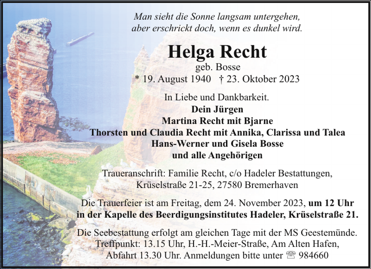 <p>Man sieht die Sonne langsam untergehen,<br />aber erschrickt doch, wenn es dunkel wird.</p><p>Helga Recht</p><p>geb. Bosse<br />* 19. August 1940 † 23. Oktober 2023<br />In Liebe und Dankbarkeit.<br />Dein Jürgen<br />Martina Recht mit Bjarne<br />Thorsten und Claudia Recht mit Annika, Clarissa und Talea<br />Hans-Werner und Gisela Bosse<br />und alle Angehörigen<br />Traueranschrift: Familie Recht, c/o Hadeler Bestattungen,<br />Krüselstraße 21-25, 27580 Bremerhaven<br />Die Trauerfeier ist am Freitag, dem 24. November 2023, um 12 Uhr<br />in der Kapelle des Beerdigungsinstitutes Hadeler, Krüselstraße 21.<br />Die Seebestattung erfolgt am gleichen Tage mit der MS Geestemünde.<br />Treffpunkt: 13.15 Uhr, H.-H.-Meier-Straße, Am Alten Hafen,<br />Abfahrt 13.30 Uhr. Anmeldungen bitte unter ' 984660</p>
