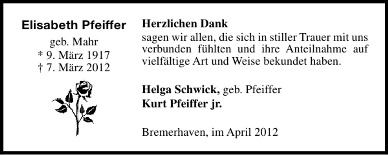 <p>Elisabeth Pfeiffer<br />geb. Mahr<br />* 9. März 1917<br />† 7. März 2012</p><p>Herzlichen Dank<br />sagen wir allen, die sich in stiller Trauer mit uns<br />verbunden fühlten und ihre Anteilnahme auf<br />vielfältige Art und Weise bekundet haben.<br />Helga Schwick, geb. Pfeiffer<br />Kurt Pfeiffer jr.<br />Bremerhaven, im April 2012</p>