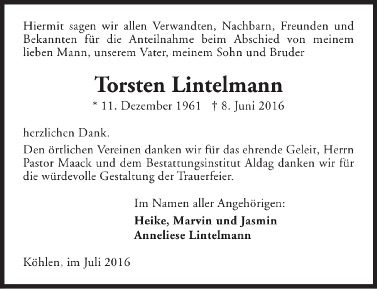 <p>Hiermit sagen wir allen Verwandten, Nachbarn, Freunden und<br />Bekannten für die Anteilnahme beim Abschied von meinem<br />lieben Mann, unserem Vater, meinem Sohn und Bruder</p><p>Torsten Lintelmann</p><p>* 11. Dezember 1961 † 8. Juni 2016<br />herzlichen Dank.<br />Den örtlichen Vereinen danken wir für das ehrende Geleit, Herrn<br />Pastor Maack und dem Bestattungsinstitut Aldag danken wir für<br />die würdevolle Gestaltung der Trauerfeier.<br />Im Namen aller Angehörigen:<br />Heike, Marvin und Jasmin<br />Anneliese Lintelmann<br />Köhlen, im Juli 2016</p>
