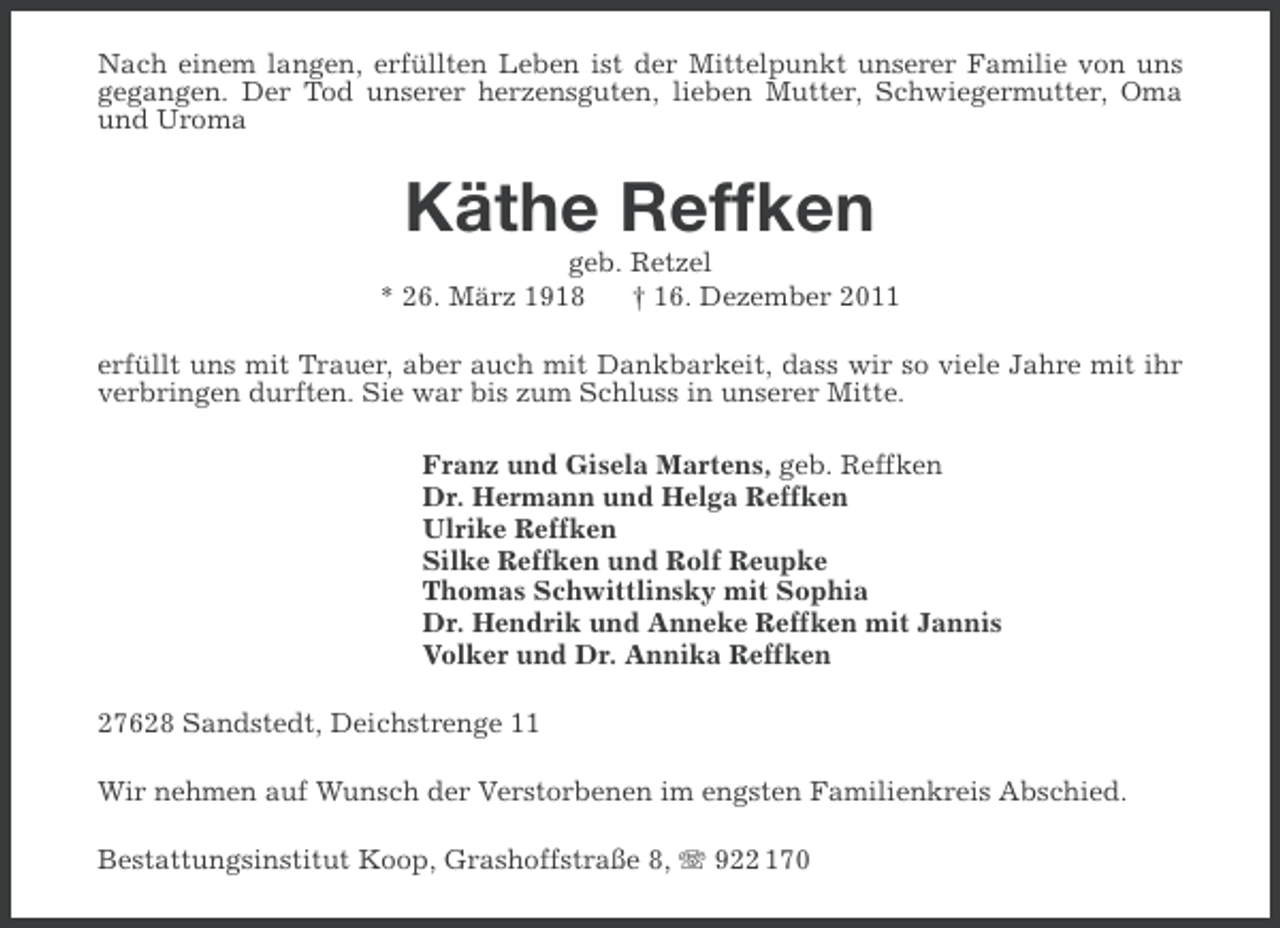 <p>Nach einem langen, erfüllten Leben ist der Mittelpunkt unserer Familie von uns<br />gegangen. Der Tod unserer herzensguten, lieben Mutter, Schwiegermutter, Oma<br />und Uroma</p><p>Käthe Reffken<br />geb. Retzel<br />* 26. März 1918<br />† 16. Dezember 2011<br />erfüllt uns mit Trauer, aber auch mit Dankbarkeit, dass wir so viele Jahre mit ihr<br />verbringen durften. Sie war bis zum Schluss in unserer Mitte.<br />Franz und Gisela Martens, geb. Reffken<br />Dr. Hermann und Helga Reffken<br />Ulrike Reffken<br />Silke Reffken und Rolf Reupke<br />Thomas Schwittlinsky mit Sophia<br />Dr. Hendrik und Anneke Reffken mit Jannis<br />Volker und Dr. Annika Reffken<br />27628 Sandstedt, Deichstrenge 11<br />Wir nehmen auf Wunsch der Verstorbenen im engsten Familienkreis Abschied.<br />Bestattungsinstitut Koop, Grashoffstraße 8, 922 170</p>