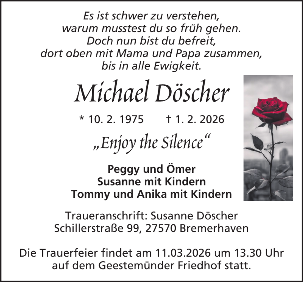 <p>Es ist schwer zu verstehen,<br />warum musstest du so früh gehen.<br />Doch nun bist du befreit,<br />dort oben mit Mama und Papa zusammen,<br />bis in alle Ewigkeit.</p><p>Michael Döscher<br />* 10. 2. 1975</p><p>† 1. 2. 2026</p><p>„Enjoy the Silence“<br />Peggy und Ömer<br />Susanne mit Kindern<br />Tommy und Anika mit Kindern<br />Traueranschrift: Susanne Döscher<br />Schillerstraße 99, 27570 Bremerhaven<br />Die Trauerfeier findet am 11.03.2026 um 13.30 Uhr<br />auf dem Geestemünder Friedhof statt.</p>