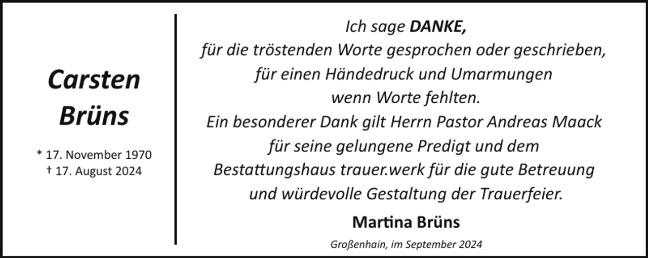 <p>Carsten<br />Brüns<br />* 17. November 1970<br />† 17. August 2024</p><p>Ich sage DANKE,<br />für die tröstenden Worte gesprochen oder geschrieben,<br />für einen Händedruck und Umarmungen<br />wenn Worte fehlten.<br />Ein besonderer Dank gilt Herrn Pastor Andreas Maack<br />für seine gelungene Predigt und dem<br />Besta�ungshaus trauer.werk für die gute Betreuung<br />und würdevolle Gestaltung der Trauerfeier.<br />Mar�na Brüns<br />Großenhain, im September 2024</p>