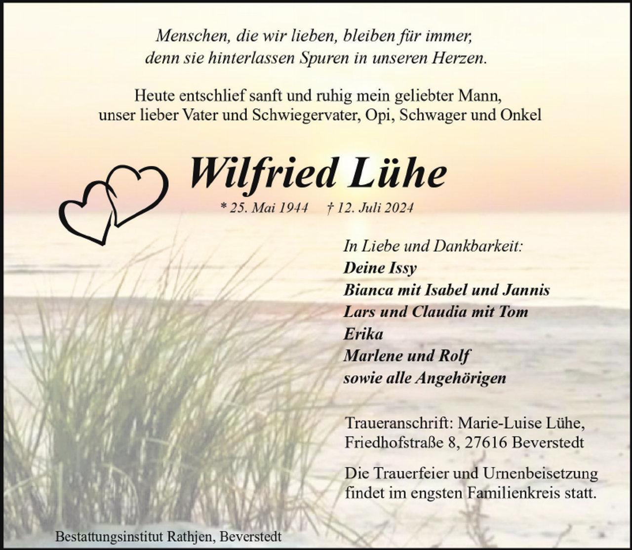 <p>Menschen, die wir lieben, bleiben für immer,<br />denn sie hinterlassen Spuren in unseren Herzen.<br />Heute entschlief sanft und ruhig mein geliebter Mann,<br />unser lieber Vater und Schwiegervater, Opi, Schwager und Onkel</p><p>Wilfried Lühe<br />* 25. Mai 1944</p><p>† 12. Juli 2024</p><p>In Liebe und Dankbarkeit:<br />Deine Issy<br />Bianca mit Isabel und Jannis<br />Lars und Claudia mit Tom<br />Erika<br />Marlene und Rolf<br />sowie alle Angehörigen<br />Traueranschrift: Marie-Luise Lühe,<br />Friedhofstraße 8, 27616 Beverstedt<br />Die Trauerfeier und Urnenbeisetzung<br />findet im engsten Familienkreis statt.<br />Bestattungsinstitut Rathjen, Beverstedt</p>