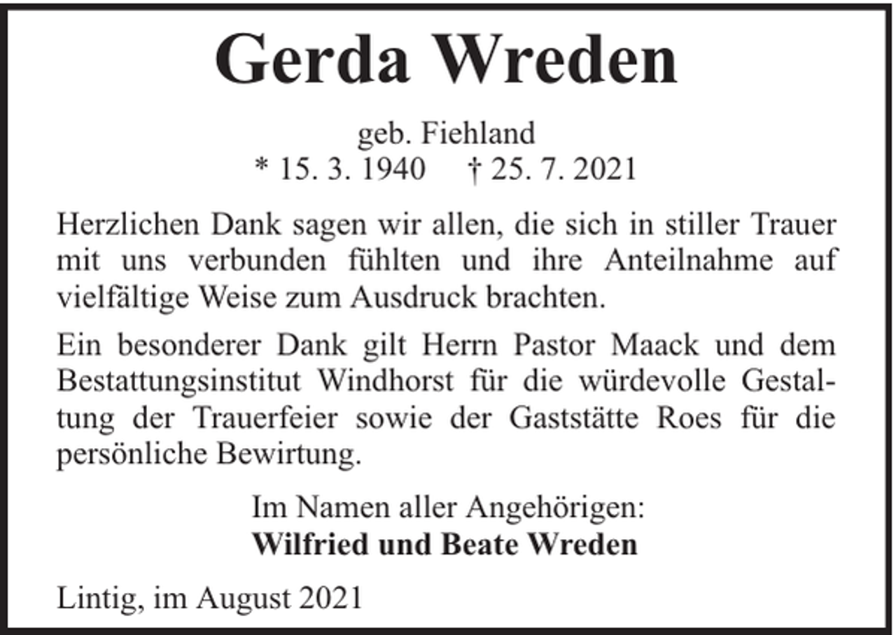 <p>Gerda Wreden<br />geb. Fiehland<br />* 15. 3. 1940 † 25. 7. 2021<br />Herzlichen Dank sagen wir allen, die sich in stiller Trauer<br />mit uns verbunden fühlten und ihre Anteilnahme auf<br />vielfältige Weise zum Ausdruck brachten.<br />Ein besonderer Dank gilt Herrn Pastor Maack und dem<br />Bestattungsinstitut Windhorst für die würdevolle Gestaltung der Trauerfeier sowie der Gaststätte Roes für die<br />persönliche Bewirtung.<br />Im Namen aller Angehörigen:<br />Wilfried und Beate Wreden<br />Lintig, im August 2021</p>