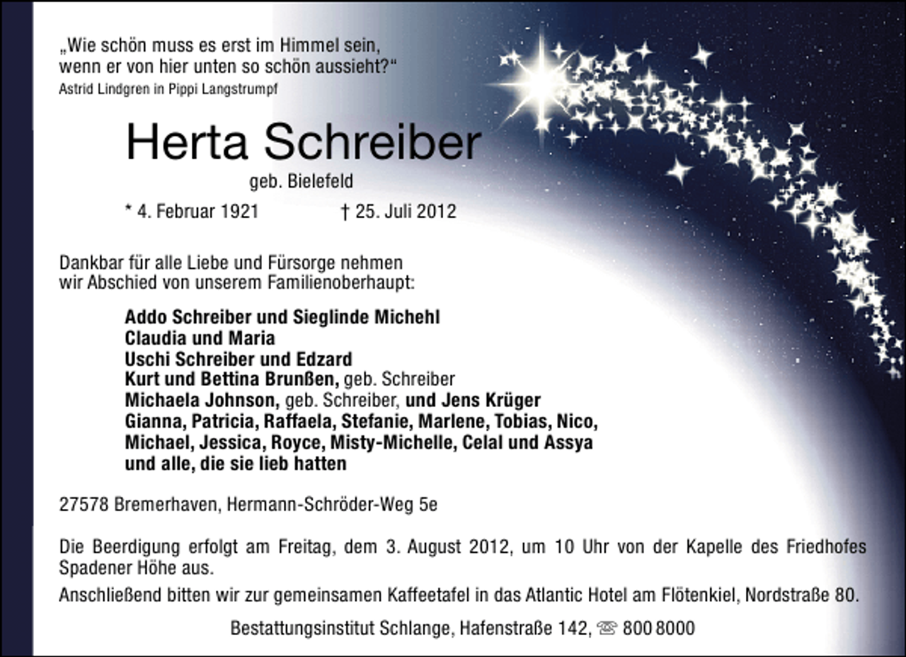 <p>„Wie schön muss es erst im Himmel sein,<br />wenn er von hier unten so schön aussieht?“<br />Astrid Lindgren in Pippi Langstrumpf</p><p>Herta Schreiber</p><p>geb. Bielefeld<br />* 4. Februar 1921<br />† 25. Juli 2012<br />Dankbar für alle Liebe und Fürsorge nehmen<br />wir Abschied von unserem Familienoberhaupt:</p><p>Addo Schreiber und Sieglinde Michehl<br />Claudia und Maria<br />Uschi Schreiber und Edzard<br />Kurt und Bettina Brunßen, geb. Schreiber<br />Michaela Johnson, geb. Schreiber, und Jens Krüger<br />Gianna, Patricia, Raffaela, Stefanie, Marlene, Tobias, Nico,<br />Michael, Jessica, Royce, Misty-Michelle, Celal und Assya<br />und alle, die sie lieb hatten<br />27578 Bremerhaven, Hermann-Schröder-Weg 5e<br />Die Beerdigung erfolgt am Freitag, dem 3. August 2012, um 10 Uhr von der Kapelle des Friedhofes<br />Spadener Höhe aus.<br />Anschließend bitten wir zur gemeinsamen Kaffeetafel in das Atlantic Hotel am Flötenkiel, Nordstraße 80.<br />Bestattungsinstitut Schlange, Hafenstraße 142,</p><p>0</p>