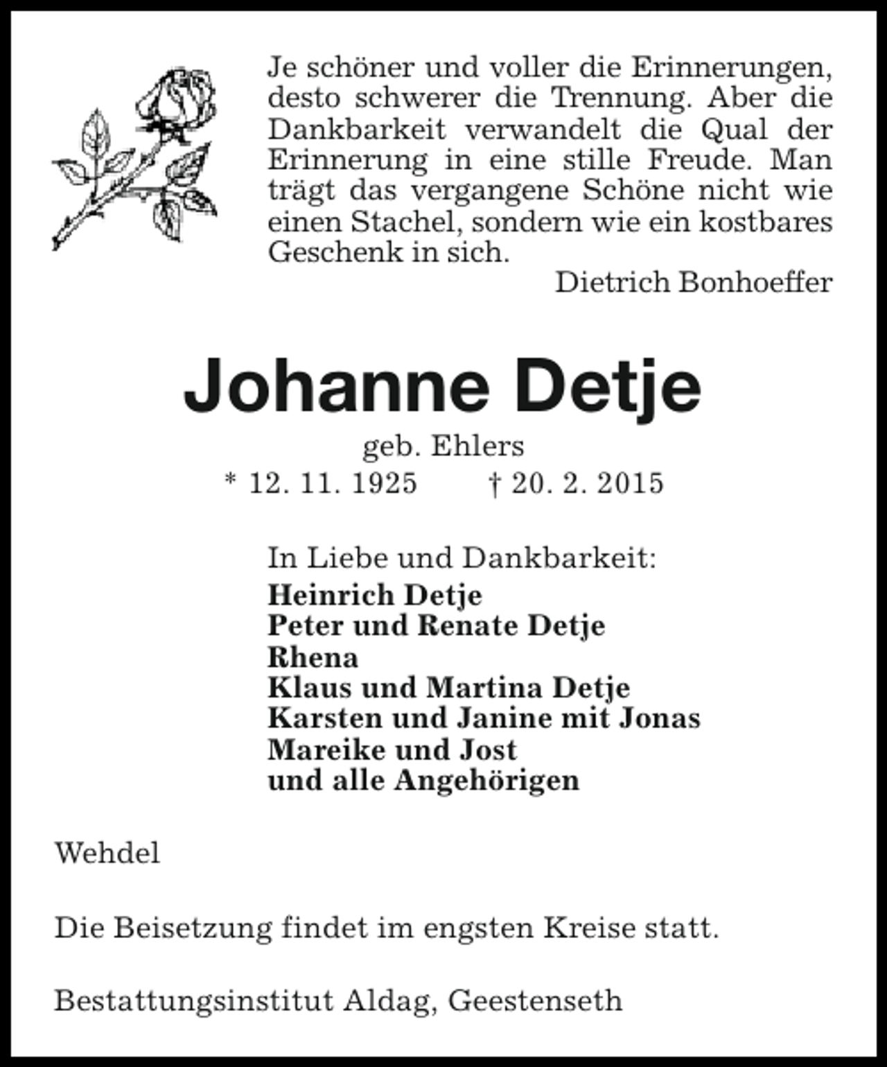 <p>Je schöner und voller die Erinnerungen,<br />desto schwerer die Trennung. Aber die<br />Dankbarkeit verwandelt die Qual der<br />Erinnerung in eine stille Freude. Man<br />trägt das vergangene Schöne nicht wie<br />einen Stachel, sondern wie ein kostbares<br />Geschenk in sich.<br />Dietrich Bonhoeffer</p><p>Johanne Detje<br />geb. Ehlers<br />* 12. 11. 1925<br />† 20. 2. 2015</p><p>In Liebe und Dankbarkeit:<br />Heinrich Detje<br />Peter und Renate Detje<br />Rhena<br />Klaus und Martina Detje<br />Karsten und Janine mit Jonas<br />Mareike und Jost<br />und alle Angehörigen<br />Wehdel<br />Die Beisetzung findet im engsten Kreise statt.<br />Bestattungsinstitut Aldag, Geestenseth</p>