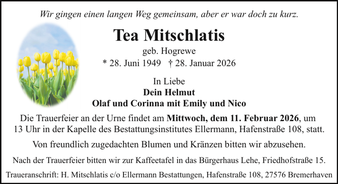 <p>Wir gingen einen langen Weg gemeinsam, aber er war doch zu kurz.</p><p>Tea Mitschlatis</p><p>geb. Hogrewe<br />* 28. Juni 1949 † 28. Januar 2026<br />In Liebe<br />Dein Helmut<br />Olaf und Corinna mit Emily und Nico<br />Die Trauerfeier an der Urne findet am Mittwoch, dem 11. Februar 2026, um<br />13 Uhr in der Kapelle des Bestattungsinstitutes Ellermann, Hafenstraße 108, statt.<br />Von freundlich zugedachten Blumen und Kränzen bitten wir abzusehen.<br />Nach der Trauerfeier bitten wir zur Kaffeetafel in das Bürgerhaus Lehe, Friedhofstraße 15.<br />Traueranschrift: H. Mitschlatis c/o Ellermann Bestattungen, Hafenstraße 108, 27576 Bremerhaven</p>