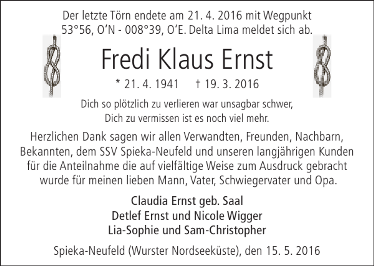 <p>Der letzte Törn endete am 21. 4. 2016 mit Wegpunkt<br />53°56, O‘N - 008°39, O‘E. Delta Lima meldet sich ab.</p><p>Fredi Klaus Ernst<br />* 21. 4. 1941</p><p>† 19. 3. 2016</p><p>Dich so plötzlich zu verlieren war unsagbar schwer,<br />Dich zu vermissen ist es noch viel mehr.</p><p>Herzlichen Dank sagen wir allen Verwandten, Freunden, Nachbarn,<br />Bekannten, dem SSV Spieka-Neufeld und unseren langjährigen Kunden<br />für die Anteilnahme die auf vielfältige Weise zum Ausdruck gebracht<br />wurde für meinen lieben Mann, Vater, Schwiegervater und Opa.<br />Claudia Ernst geb. Saal<br />Detlef Ernst und Nicole Wigger<br />Lia-Sophie und Sam-Christopher<br />Spieka-Neufeld (Wurster Nordseeküste), den 15. 5. 2016</p>