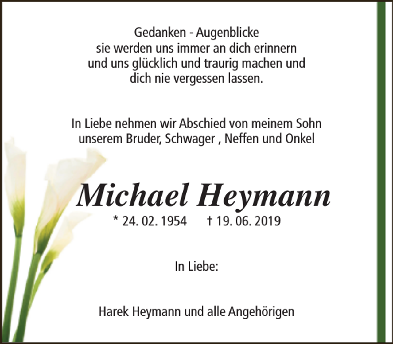 <p>Gedanken - Augenblicke<br />sie werden uns immer an dich erinnern<br />und uns glücklich und traurig machen und<br />dich nie vergessen lassen.<br />In Liebe nehmen wir Abschied von meinem Sohn<br />unserem Bruder, Schwager , Neffen und Onkel</p><p>Michael Heymann<br />* 24. 02. 1954</p><p>† 19. 06. 2019</p><p>In Liebe:<br />Harek Heymann und alle Angehörigen</p>