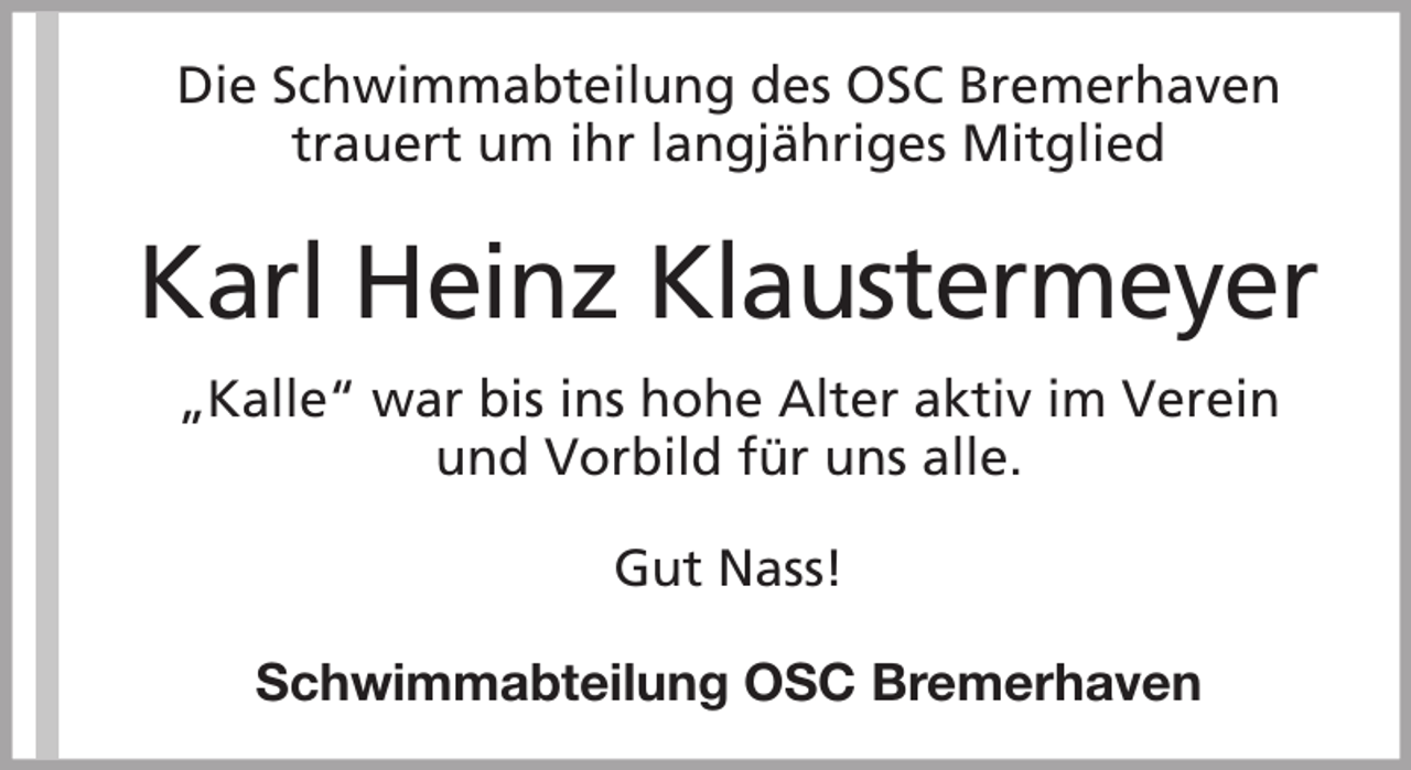 <p>Die Schwimmabteilung des OSC Bremerhaven<br />trauert um ihr langjähriges Mitglied</p><p>Karl Heinz Klaustermeyer<br />„Kalle“ war bis ins hohe Alter aktiv im Verein<br />und Vorbild für uns alle.<br />Gut Nass!<br />Schwimmabteilung OSC Bremerhaven</p>