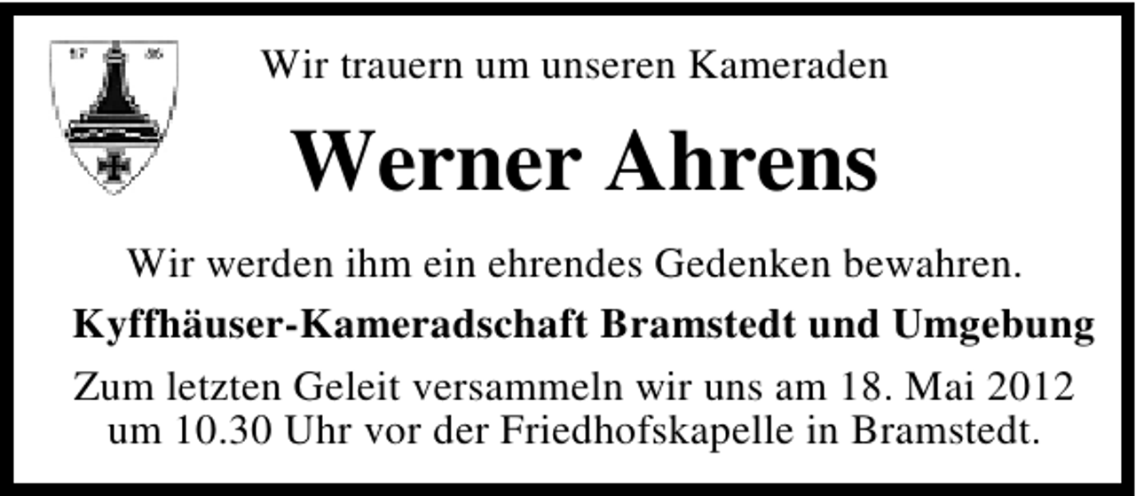 <p>Wir trauern um unseren Kameraden</p><p>Werner Ahrens<br />Wir werden ihm ein ehrendes Gedenken bewahren.<br />Kyffhäuser-Kameradschaft Bramstedt und Umgebung<br />Zum letzten Geleit versammeln wir uns am 18. Mai 2012<br />um 10.30 Uhr vor der Friedhofskapelle in Bramstedt.</p>