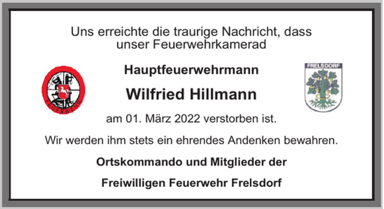 <p>Uns erreichte die traurige Nachricht, dass<br />unser Feuerwehrkamerad<br />Hauptfeuerwehrmann</p><p>Wilfried Hillmann<br />am 01. März 2022 verstorben ist.<br />Wir werden ihm stets ein ehrendes Andenken bewahren.<br />Ortskommando und Mitglieder der<br />Freiwilligen Feuerwehr Frelsdorf</p>
