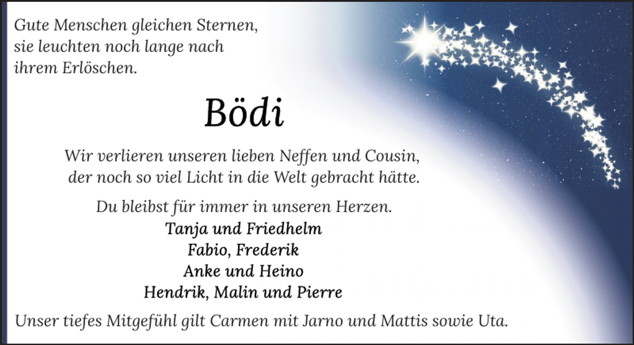 <p>Gute Menschen gleichen Sternen,<br />sie leuchten noch lange nach<br />ihrem Erlöschen.</p>
<p>Wir verlieren unseren lieben Neffen und Cousin,<br />der noch so viel Licht in die Welt gebracht hätte.<br />Du bleibst für immer in unseren Herzen.</p>
<p>Unser tiefes Mitgefühl gilt Carmen mit Jarno und Mattis sowie Uta.</p>