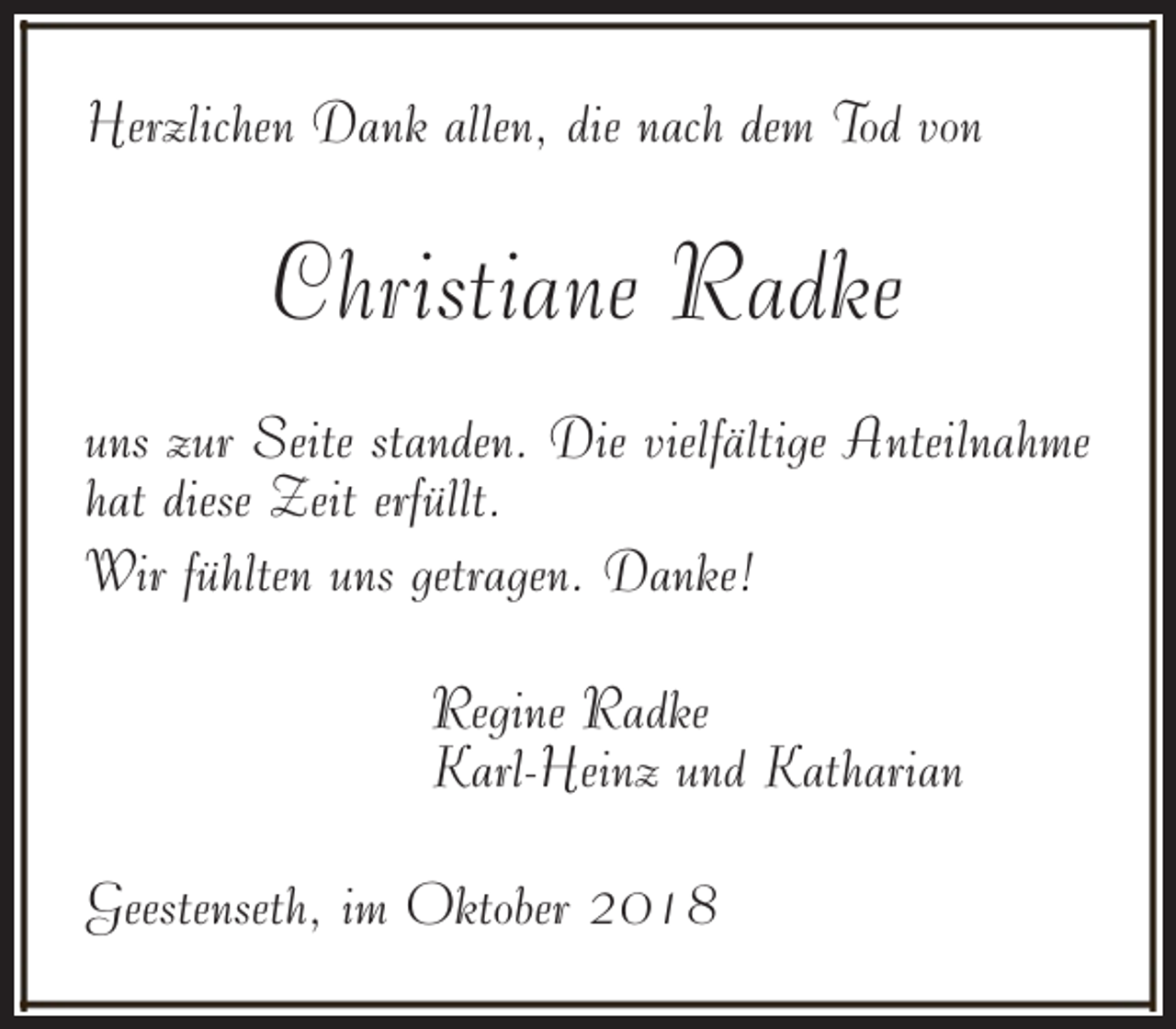 <p>Herzlichen Dank allen, die nach dem Tod von</p><p>Christiane Radke<br />uns zur Seite standen. Die vielfältige Anteilnahme<br />hat diese Zeit erfüllt.<br />Wir fühlten uns getragen. Danke!<br />Regine Radke<br />Karl-Heinz und Katharian<br />Geestenseth, im Oktober 2018</p>