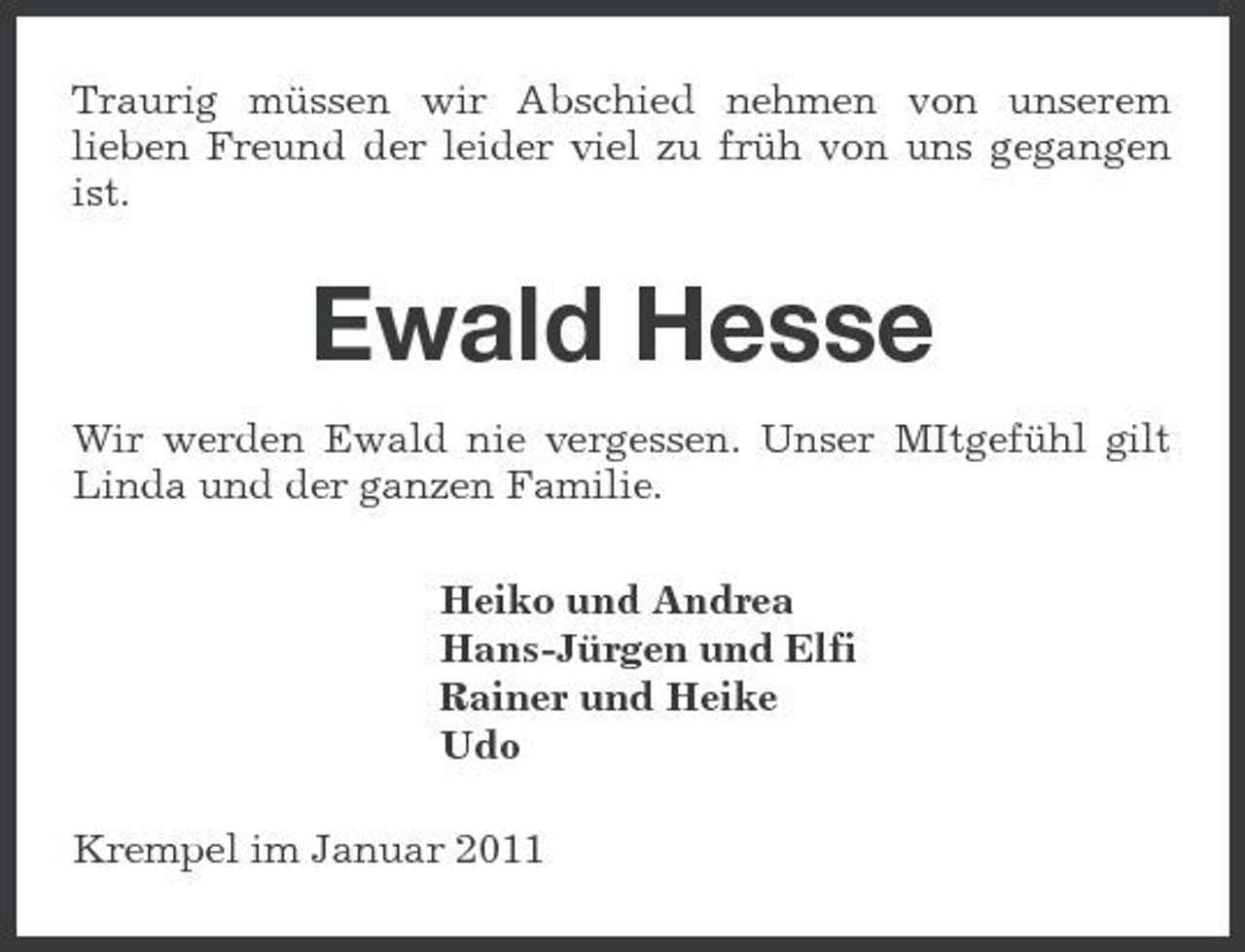<p>Traurig müssen wir Abschied nehmen von unserem lieben Freund der leider viel zu früh von uns gegangen ist.</p><p>Ewald Hesse<br />Wir werden Ewald nie vergessen. Unser MItgefühl gilt Linda und der ganzen Familie. Heiko und Andrea Hans-Jürgen und Elfi Rainer und Heike Udo Krempel im Januar 2011</p>