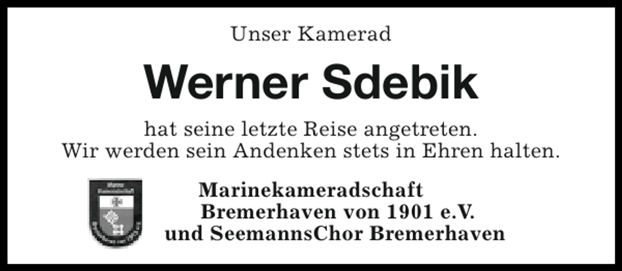 <p>Unser Kamerad</p><p>Werner Sdebik<br />hat seine letzte Reise angetreten.<br />Wir werden sein Andenken stets in Ehren halten.<br />Marinekameradschaft<br />Bremerhaven von 1901 e.V.<br />und SeemannsChor Bremerhaven</p>
