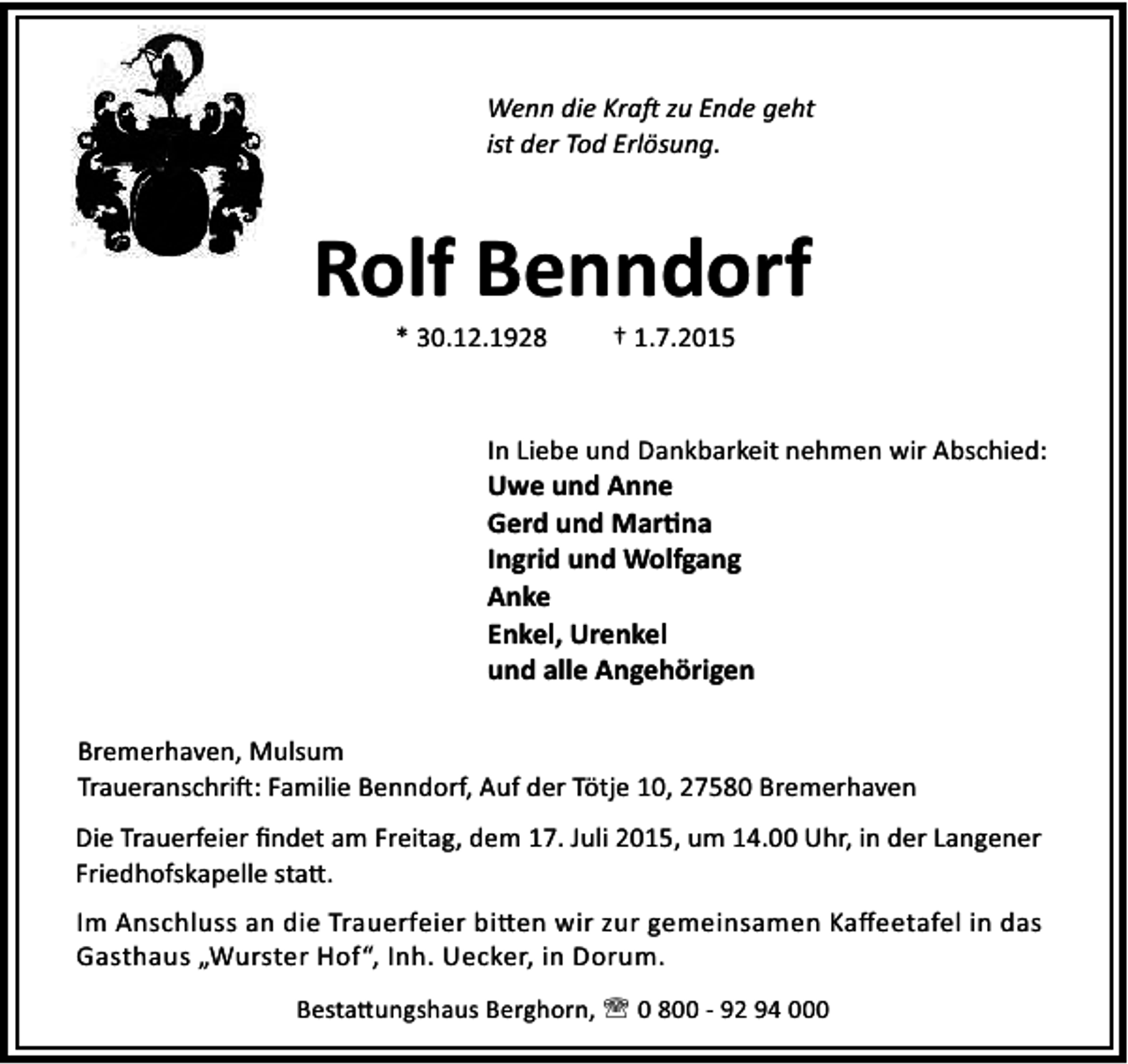 <p>Wenn die Kra zu Ende geht<br />ist der Tod Erlösung.</p><p>Rolf Benndorf<br />* 30.12.1928</p><p>† 1.7.2015</p><p>In Liebe und Dankbarkeit nehmen wir Abschied:<br />Uwe und Anne<br />Gerd und Mar na<br />Ingrid und Wolfgang<br />Anke<br />Enkel, Urenkel<br />und alle Angehörigen<br />Bremerhaven, Mulsum<br />Traueranschri : Familie Benndorf, Auf der Tötje 10, 27580 Bremerhaven<br />Die Trauerfeier ﬁndet am Freitag, dem 17. Juli 2015, um 14.00 Uhr, in der Langener<br />Friedhofskapelle sta .<br />Im Anschluss an die Trauerfeier bi en wir zur gemeinsamen Kaﬀeetafel in das<br />Gasthaus „Wurster Hof“, Inh. Uecker, in Dorum.<br />Besta ungshaus Berghorn, ' 0 800 - 92 94 000</p>