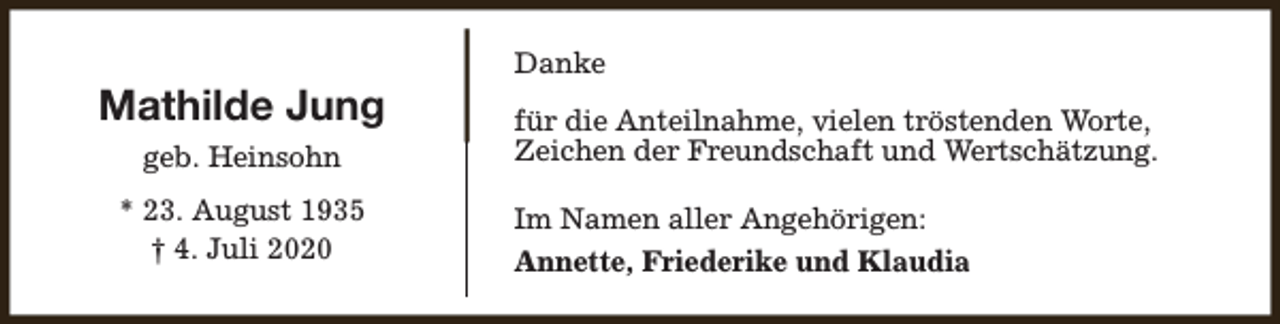 <p>Mathilde Jung<br />geb. Heinsohn<br />* 23. August 1935<br />† 4. Juli 2020</p><p>Danke<br />für die Anteilnahme, vielen tröstenden Worte,<br />Zeichen der Freundschaft und Wertschätzung.<br />Im Namen aller Angehörigen:<br />Annette, Friederike und Klaudia</p>