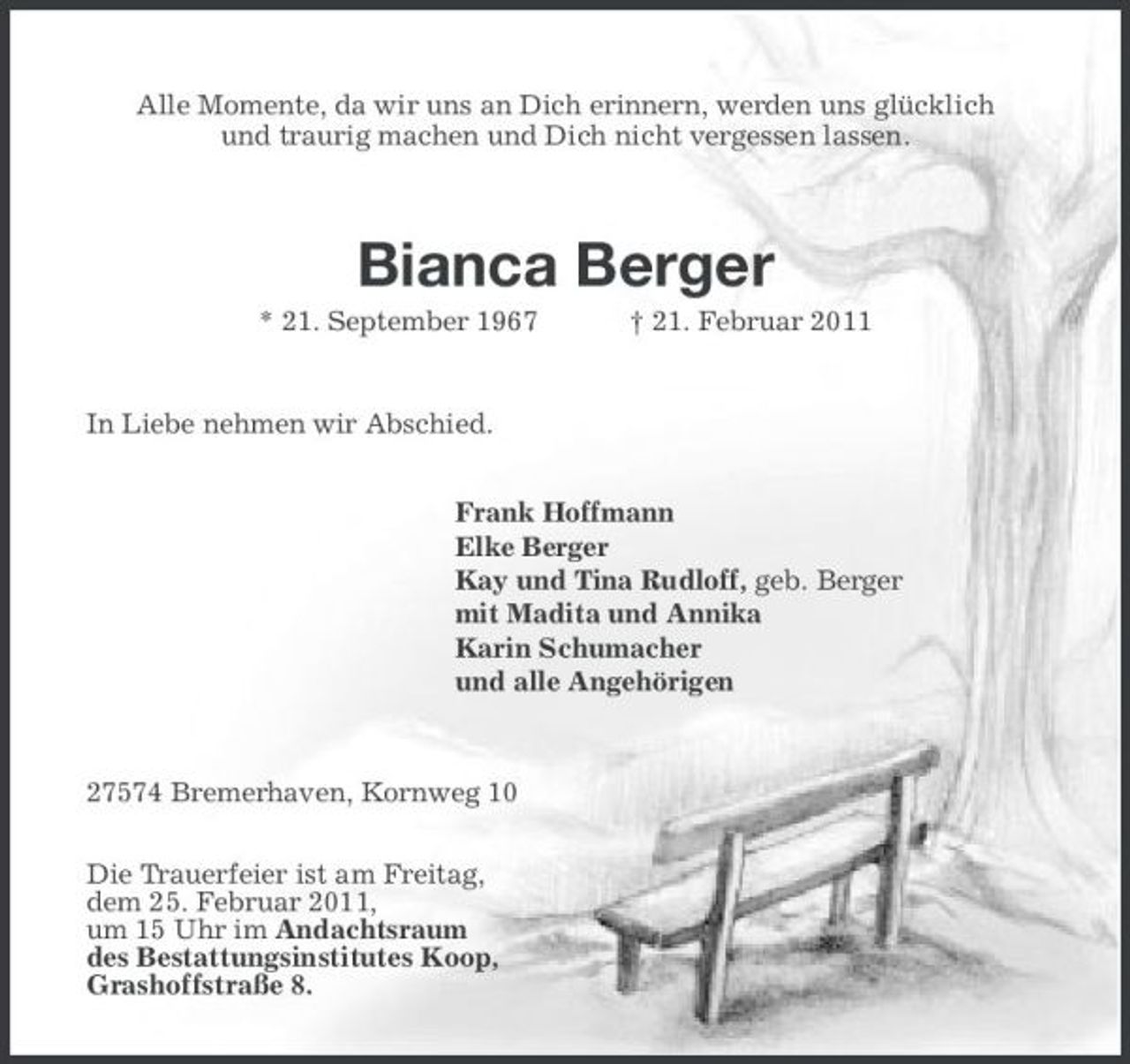 <p>Alle Momente, da wir uns an Dich erinnern, werden uns glücklich<br />und traurig machen und Dich nicht vergessen lassen.</p>
<p>Bianca Berger<br />* 21. September 1967 † 21. Februar 2011</p>
<p>In Liebe nehmen wir Abschied.<br />Frank Hoffmann<br />Elke Berger<br />Kay und Tina Rudloff, geb. Berger<br />mit Madita und Annika<br />Karin Schumacher<br />und alle Angehörigen</p>
<p>27574 Bremerhaven, Kornweg 10<br />Die Trauerfeier ist am Freitag,<br />dem 25. Februar 2011,<br />um 15 Uhr im Andachtsraum<br />des Bestattungsinstitutes Koop,<br />Grashoffstraße 8.</p>