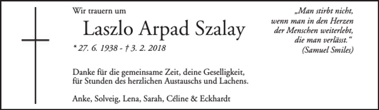 <p>Wir trauern um</p><p>Laszlo Arpad Szalay</p><p>* 27. 6. 1938 - † 3. 2. 2018</p><p>Danke für die gemeinsame Zeit, deine Geselligkeit,<br />für Stunden des herzlichen Austauschs und Lachens.<br />Anke, Solveig, Lena, Sarah, Céline &amp; Eckhardt</p><p>„Man stirbt nicht,<br />wenn man in den Herzen<br />der Menschen weiterlebt,<br />die man verlässt.“<br />(Samuel Smiles)</p>