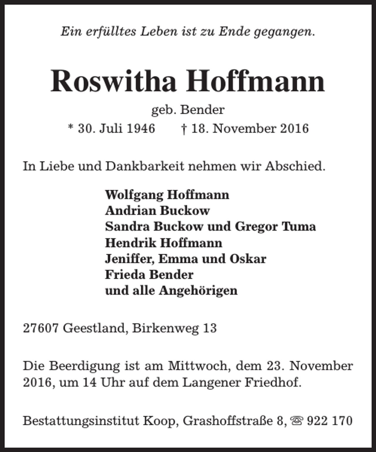 <p>Ein erfülltes Leben ist zu Ende gegangen.</p><p>Roswitha Hoffmann<br />geb. Bender<br />* 30. Juli 1946<br />† 18. November 2016</p><p>In Liebe und Dankbarkeit nehmen wir Abschied.<br />Wolfgang Hoffmann<br />Andrian Buckow<br />Sandra Buckow und Gregor Tuma<br />Hendrik Hoffmann<br />Jeniffer, Emma und Oskar<br />Frieda Bender<br />und alle Angehörigen<br />27607 Geestland, Birkenweg 13<br />Die Beerdigung ist am Mittwoch, dem 23. November<br />2016, um 14 Uhr auf dem Langener Friedhof.<br />Bestattungsinstitut Koop, Grashoffstraße 8, s 922 170</p>