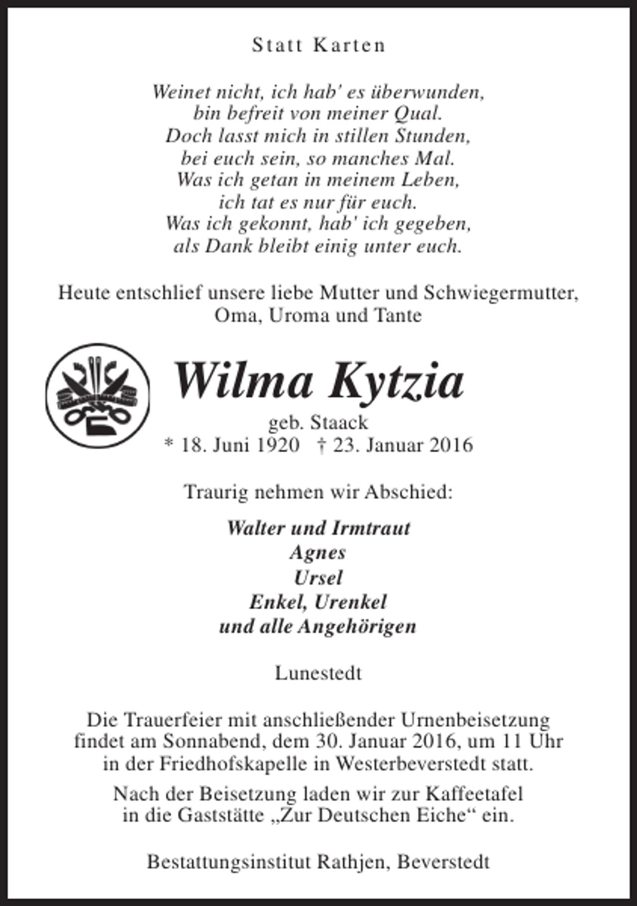 <p>Statt Karten<br />Weinet nicht, ich hab' es überwunden,<br />bin befreit von meiner Qual.<br />Doch lasst mich in stillen Stunden,<br />bei euch sein, so manches Mal.<br />Was ich getan in meinem Leben,<br />ich tat es nur für euch.<br />Was ich gekonnt, hab' ich gegeben,<br />als Dank bleibt einig unter euch.<br />Heute entschlief unsere liebe Mutter und Schwiegermutter,<br />Oma, Uroma und Tante</p><p>Wilma Kytzia</p><p>geb. Staack<br />* 18. Juni 1920 † 23. Januar 2016<br />Traurig nehmen wir Abschied:<br />Walter und Irmtraut<br />Agnes<br />Ursel<br />Enkel, Urenkel<br />und alle Angehörigen<br />Lunestedt<br />Die Trauerfeier mit anschließender Urnenbeisetzung<br />findet am Sonnabend, dem 30. Januar 2016, um 11 Uhr<br />in der Friedhofskapelle in Westerbeverstedt statt.<br />Nach der Beisetzung laden wir zur Kaffeetafel<br />in die Gaststätte „Zur Deutschen Eiche“ ein.<br />Bestattungsinstitut Rathjen, Beverstedt</p>
