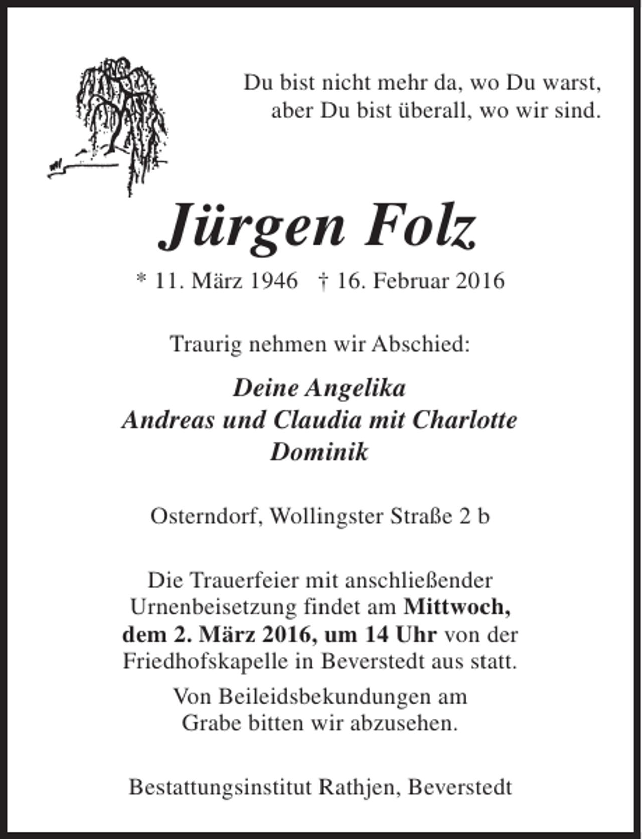 <p>Du bist nicht mehr da, wo Du warst,<br />aber Du bist überall, wo wir sind.</p><p>Jürgen Folz</p><p>* 11. März 1946 † 16. Februar 2016<br />Traurig nehmen wir Abschied:</p><p>Deine Angelika<br />Andreas und Claudia mit Charlotte<br />Dominik<br />Osterndorf, Wollingster Straße 2 b<br />Die Trauerfeier mit anschließender<br />Urnenbeisetzung findet am Mittwoch,<br />dem 2. März 2016, um 14 Uhr von der<br />Friedhofskapelle in Beverstedt aus statt.<br />Von Beileidsbekundungen am<br />Grabe bitten wir abzusehen.<br />Bestattungsinstitut Rathjen, Beverstedt</p>