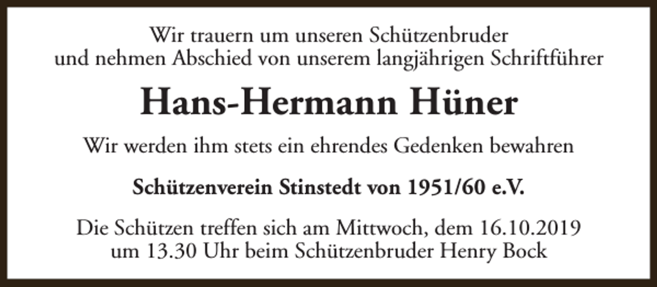 <p>Wir trauern um unseren Schützenbruder<br />und nehmen Abschied von unserem langjährigen Schriftführer</p><p>Hans-Hermann Hüner<br />Wir werden ihm stets ein ehrendes Gedenken bewahren<br />Schützenverein Stinstedt von 1951/60 e.V.<br />Die Schützen treffen sich am Mittwoch, dem 16.10.2019<br />um 13.30 Uhr beim Schützenbruder Henry Bock</p>