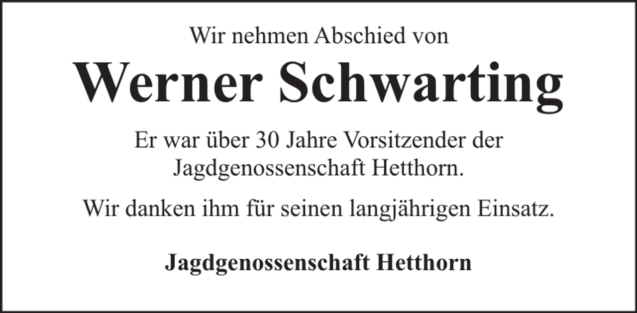 <p>Wir nehmen Abschied von</p><p>Werner Schwarting<br />Er war über 30 Jahre Vorsitzender der<br />Jagdgenossenschaft Hetthorn.<br />Wir danken ihm für seinen langjährigen Einsatz.<br />Jagdgenossenschaft Hetthorn</p>