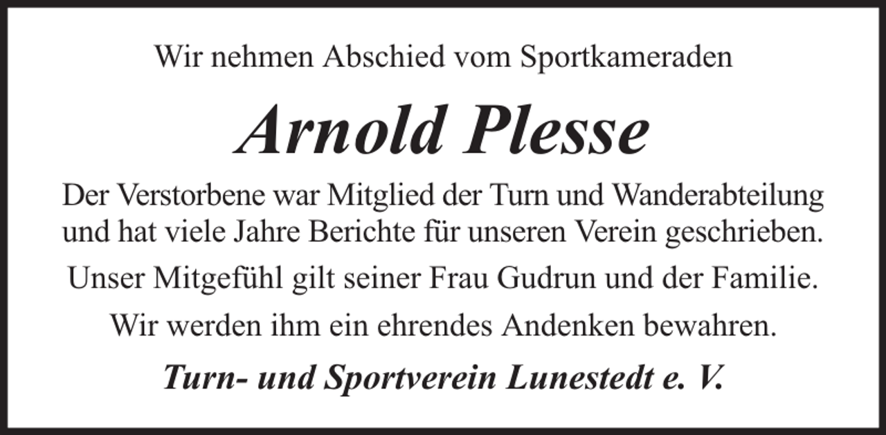 <p>Wir nehmen Abschied vom Sportkameraden</p><p>Arnold Plesse</p><p>Der Verstorbene war Mitglied der Turn und Wanderabteilung<br />und hat viele Jahre Berichte für unseren Verein geschrieben.<br />Unser Mitgefühl gilt seiner Frau Gudrun und der Familie.<br />Wir werden ihm ein ehrendes Andenken bewahren.</p><p>Turn- und Sportverein Lunestedt e. V.</p>