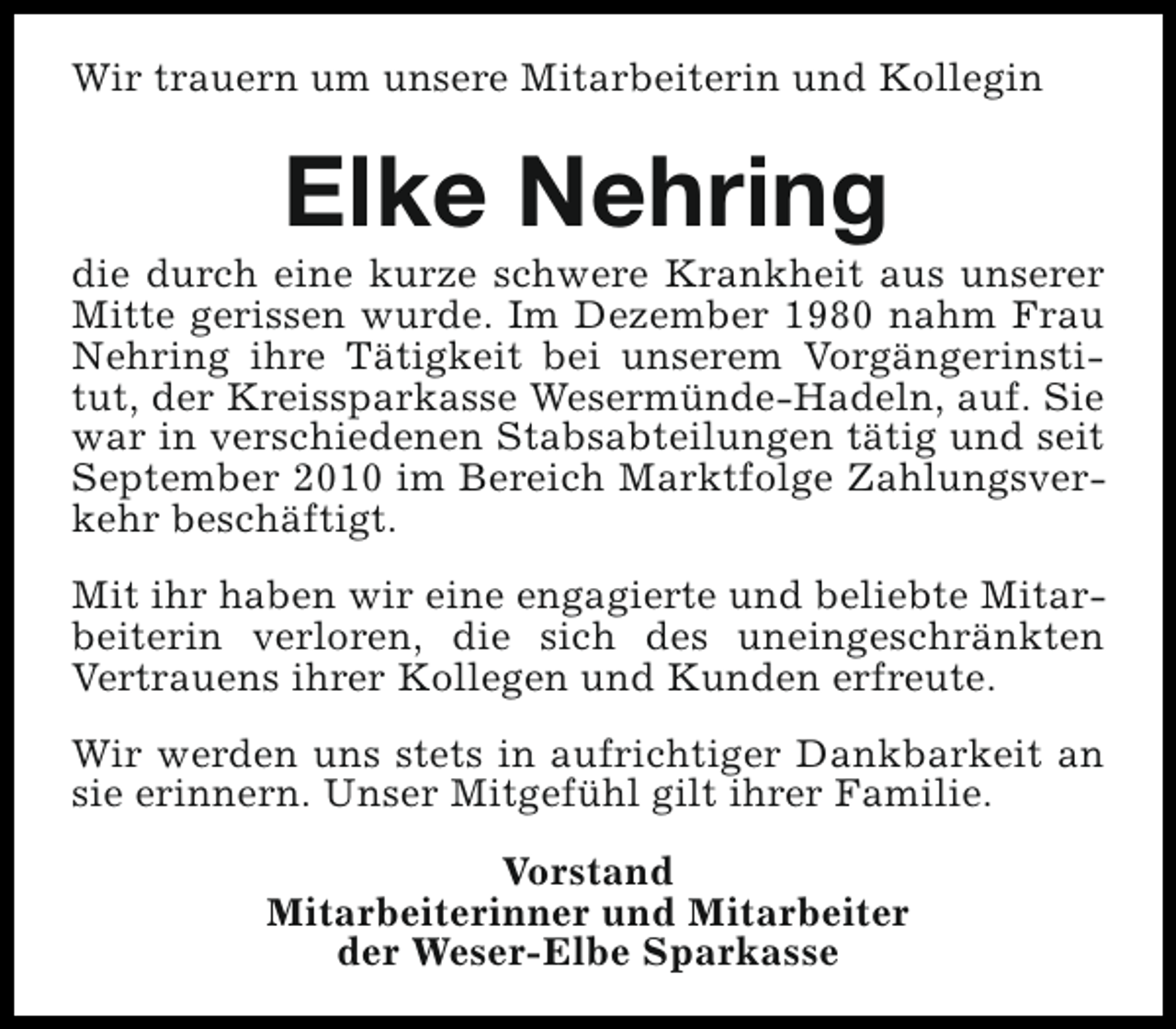 <p>Wir trauern um unsere Mitarbeiterin und Kollegin</p><p>Elke Nehring</p><p>die durch eine kurze schwere Krankheit aus unserer<br />Mitte gerissen wurde. Im Dezember 1980 nahm Frau<br />Nehring ihre Tätigkeit bei unserem Vorgängerinstitut, der Kreissparkasse Wesermünde-Hadeln, auf. Sie<br />war in verschiedenen Stabsabteilungen tätig und seit<br />September 2010 im Bereich Marktfolge Zahlungsverkehr beschäftigt.<br />Mit ihr haben wir eine engagierte und beliebte Mitarbeiterin verloren, die sich des uneingeschränkten<br />Vertrauens ihrer Kollegen und Kunden erfreute.<br />Wir werden uns stets in aufrichtiger Dankbarkeit an<br />sie erinnern. Unser Mitgefühl gilt ihrer Familie.<br />Vorstand<br />Mitarbeiterinner und Mitarbeiter<br />der Weser-Elbe Sparkasse</p>