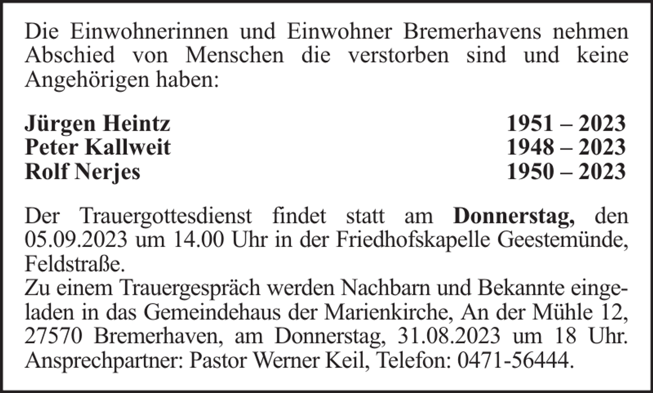 <p>Die Einwohnerinnen und Einwohner Bremerhavens nehmen<br />Abschied von Menschen die verstorben sind und keine<br />Angehörigen haben:<br />Jürgen Heintz<br />Peter Kallweit<br />Rolf Nerjes</p><p>1951 – 2023<br />1948 – 2023<br />1950 – 2023</p><p>Der Trauergottesdienst findet statt am Donnerstag, den<br />05.09.2023 um 14.00 Uhr in der Friedhofskapelle Geestemünde,<br />Feldstraße.<br />Zu einem Trauergespräch werden Nachbarn und Bekannte eingeladen in das Gemeindehaus der Marienkirche, An der Mühle 12,<br />27570 Bremerhaven, am Donnerstag, 31.08.2023 um 18 Uhr.<br />Ansprechpartner: Pastor Werner Keil, Telefon: 0471-56444.</p>