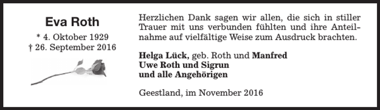 <p>Eva Roth<br />* 4. Oktober 1929<br />† 26. September 2016</p><p>Herzlichen Dank sagen wir allen, die sich in stiller<br />Trauer mit uns verbunden fühlten und ihre Anteilnahme auf vielfältige Weise zum Ausdruck brachten.<br />Helga Lück, geb. Roth und Manfred<br />Uwe Roth und Sigrun<br />und alle Angehörigen<br />Geestland, im November 2016</p>