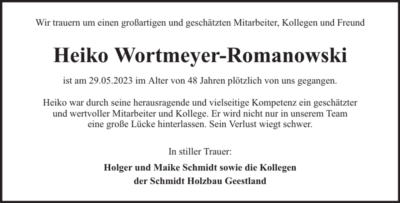 <p>Wir trauern um einen großartigen und geschätzten Mitarbeiter, Kollegen und Freund</p><p>Heiko Wortmeyer-Romanowski<br />ist am 29.05.2023 im Alter von 48 Jahren plötzlich von uns gegangen.<br />Heiko war durch seine herausragende und vielseitige Kompetenz ein geschätzter<br />und wertvoller Mitarbeiter und Kollege. Er wird nicht nur in unserem Team<br />eine große Lücke hinterlassen. Sein Verlust wiegt schwer.<br />In stiller Trauer:<br />Holger und Maike Schmidt sowie die Kollegen<br />der Schmidt Holzbau Geestland</p>