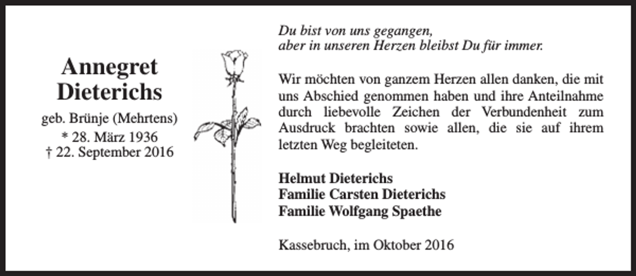 <p>Annegret<br />Dieterichs<br />geb. Brünje (Mehrtens)<br />* 28. März 1936<br />† 22. September 2016</p><p>Du bist von uns gegangen,<br />aber in unseren Herzen bleibst Du für immer.<br />Wir möchten von ganzem Herzen allen danken, die mit<br />uns Abschied genommen haben und ihre Anteilnahme<br />durch liebevolle Zeichen der Verbundenheit zum<br />Ausdruck brachten sowie allen, die sie auf ihrem<br />letzten Weg begleiteten.<br />Helmut Dieterichs<br />Familie Carsten Dieterichs<br />Familie Wolfgang Spaethe<br />Kassebruch, im Oktober 2016</p>