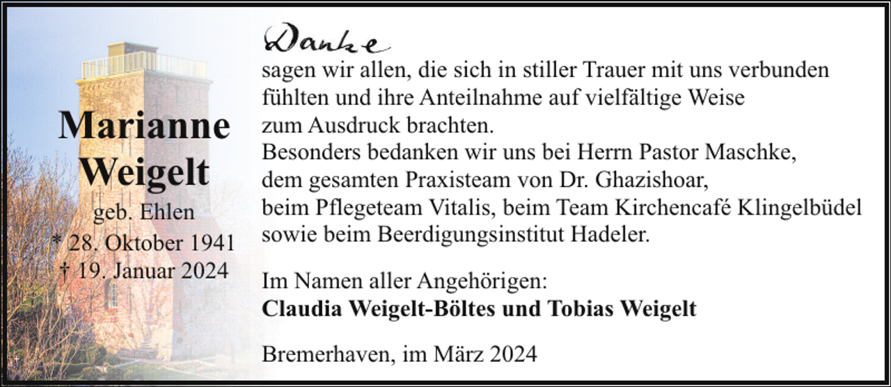 <p>Marianne<br />Weigelt</p><p>geb. Ehlen<br />* 28. Oktober 1941<br />† 19. Januar 2024</p><p>sagen wir allen, die sich in stiller Trauer mit uns verbunden<br />fühlten und ihre Anteilnahme auf vielfältige Weise<br />zum Ausdruck brachten.<br />Besonders bedanken wir uns bei Herrn Pastor Maschke,<br />dem gesamten Praxisteam von Dr. Ghazishoar,<br />beim Pflegeteam Vitalis, beim Team Kirchencafé Klingelbüdel<br />sowie beim Beerdigungsinstitut Hadeler.<br />Im Namen aller Angehörigen:<br />Claudia Weigelt-Böltes und Tobias Weigelt<br />Bremerhaven, im März 2024</p>
