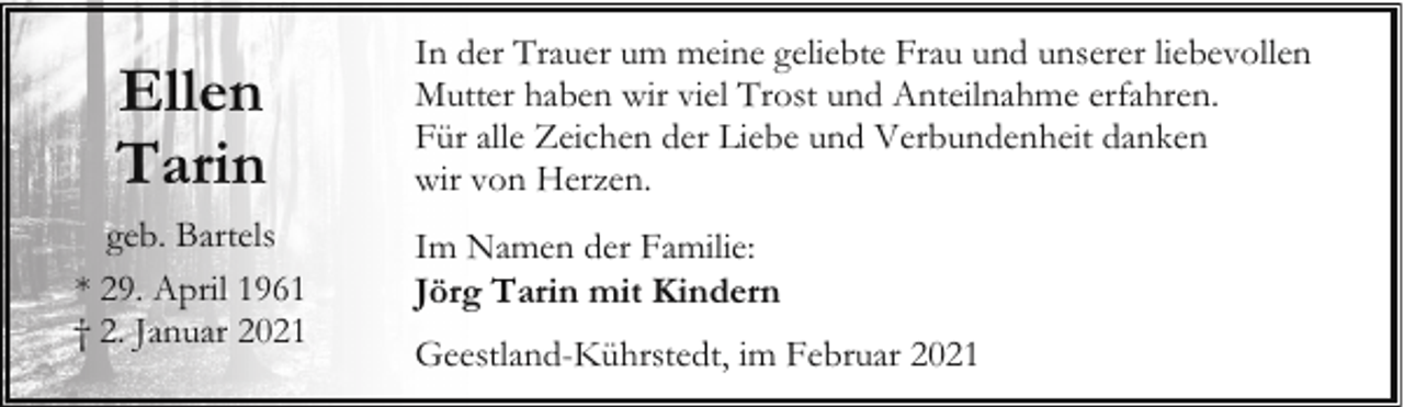 <p>Ellen<br />Tarin<br />geb. Bartels<br />* 29. April 1961<br />† 2. Januar 2021</p><p>In der Trauer um meine geliebte Frau und unserer liebevollen<br />Mutter haben wir viel Trost und Anteilnahme erfahren.<br />Für alle Zeichen der Liebe und Verbundenheit danken<br />wir von Herzen.<br />Im Namen der Familie:<br />Jörg Tarin mit Kindern<br />Geestland-Kührstedt, im Februar 2021</p>
