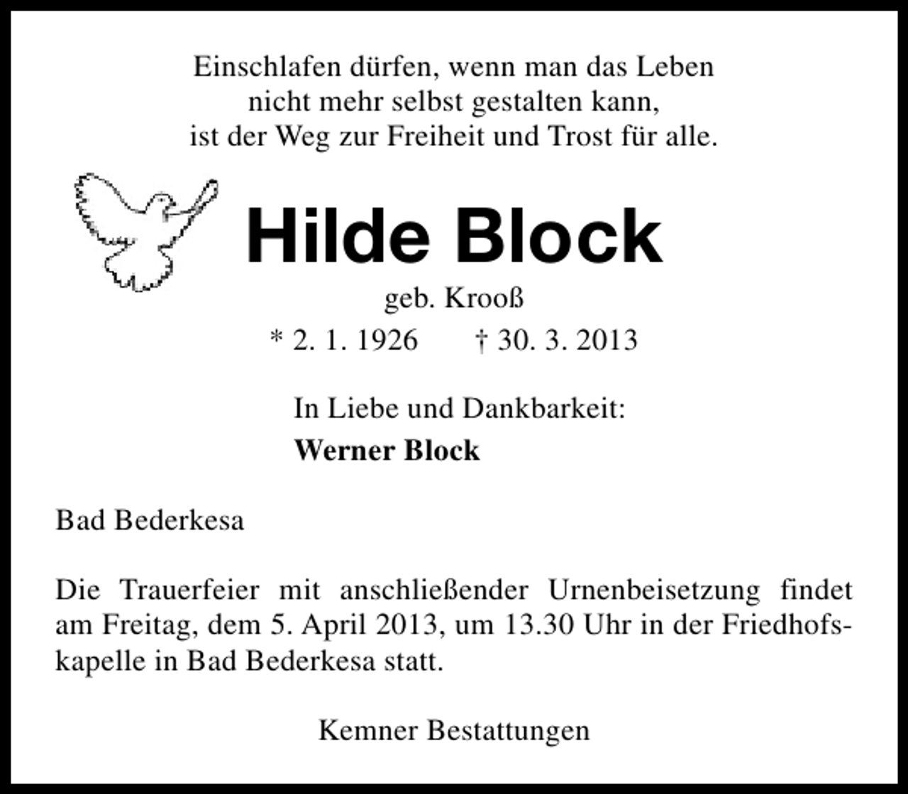 <p>Einschlafen dürfen, wenn man das Leben<br />nicht mehr selbst gestalten kann,<br />ist der Weg zur Freiheit und Trost für alle.</p><p>Hilde Block<br />geb. Krooß<br />* 2. 1. 1926<br />† 30. 3. 2013<br />In Liebe und Dankbarkeit:<br />Werner Block<br />Bad Bederkesa<br />Die Trauerfeier mit anschließender Urnenbeisetzung findet<br />am Freitag, dem 5. April 2013, um 13.30 Uhr in der Friedhofskapelle in Bad Bederkesa statt.<br />Kemner Bestattungen</p>