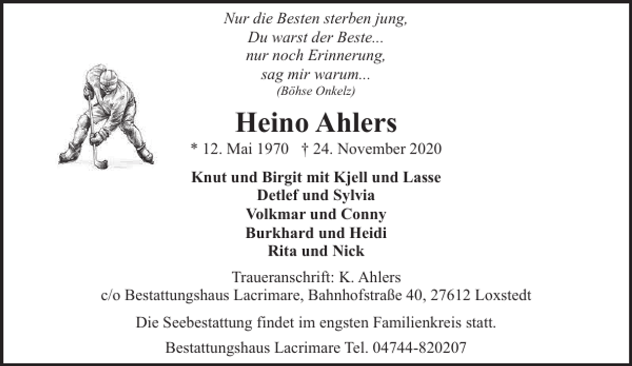 <p>Nur die Besten sterben jung,<br />Du warst der Beste...<br />nur noch Erinnerung,<br />sag mir warum...<br />(Böhse Onkelz)</p>
<p>Heino Ahlers</p>
<p>* 12. Mai 1970 † 24. November 2020<br />Knut und Birgit mit Kjell und Lasse<br />Detlef und Sylvia<br />Volkmar und Conny<br />Burkhard und Heidi<br />Rita und Nick<br />Traueranschrift: K. Ahlers<br />c/o Bestattungshaus Lacrimare, Bahnhofstraße 40, 27612 Loxstedt<br />Die Seebestattung findet im engsten Familienkreis statt.<br />Bestattungshaus Lacrimare Tel. 04744-820207</p>