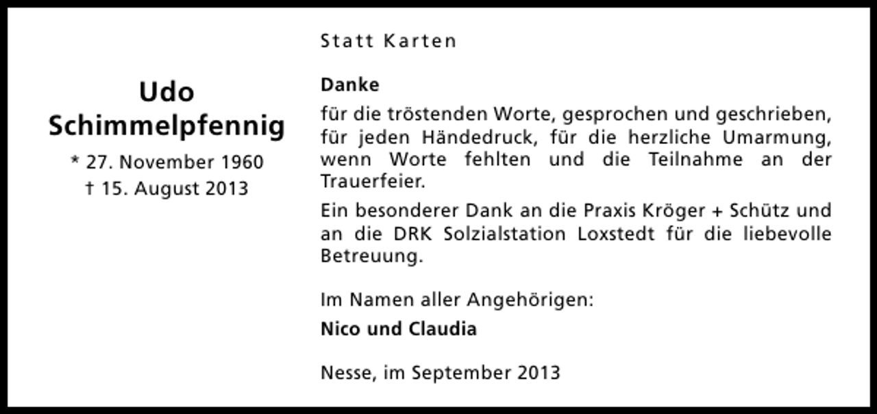 <p>Statt Karten</p><p>Udo<br />Schimmelpfennig<br />* 27. November 1960<br />† 15. August 2013</p><p>Danke<br />für die tröstenden Worte, gesprochen und geschrieben,<br />für jeden Händedruck, für die herzliche Umarmung,<br />wenn Worte fehlten und die Teilnahme an der<br />Trauerfeier.<br />Ein besonderer Dank an die Praxis Kröger + Schütz und<br />an die DRK Solzialstation Loxstedt für die liebevolle<br />Betreuung.<br />Im Namen aller Angehörigen:<br />Nico und Claudia<br />Nesse, im September 2013</p>