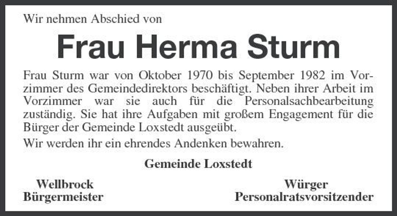 <p>Wir nehmen Abschied von<br />Frau Herma Sturm<br />Frau Sturm war von Oktober 1970 bis September 1982 im Vorzimmer des Gemeindedirektors beschäftigt. Neben ihrer Arbeit im Vorzimmer war sie auch für die Personalsachbearbeitung<br />zuständig. Sie hat ihre Aufgaben mit großem Engagement für die Bürger der Gemeinde Loxstedt ausgeübt.<br />Wir werden ihr ein ehrendes Andenken bewahren.<br />Gemeinde Loxstedt<br />Wellbrock Würger<br />Bürgermeister Personalratsvorsitzender</p>