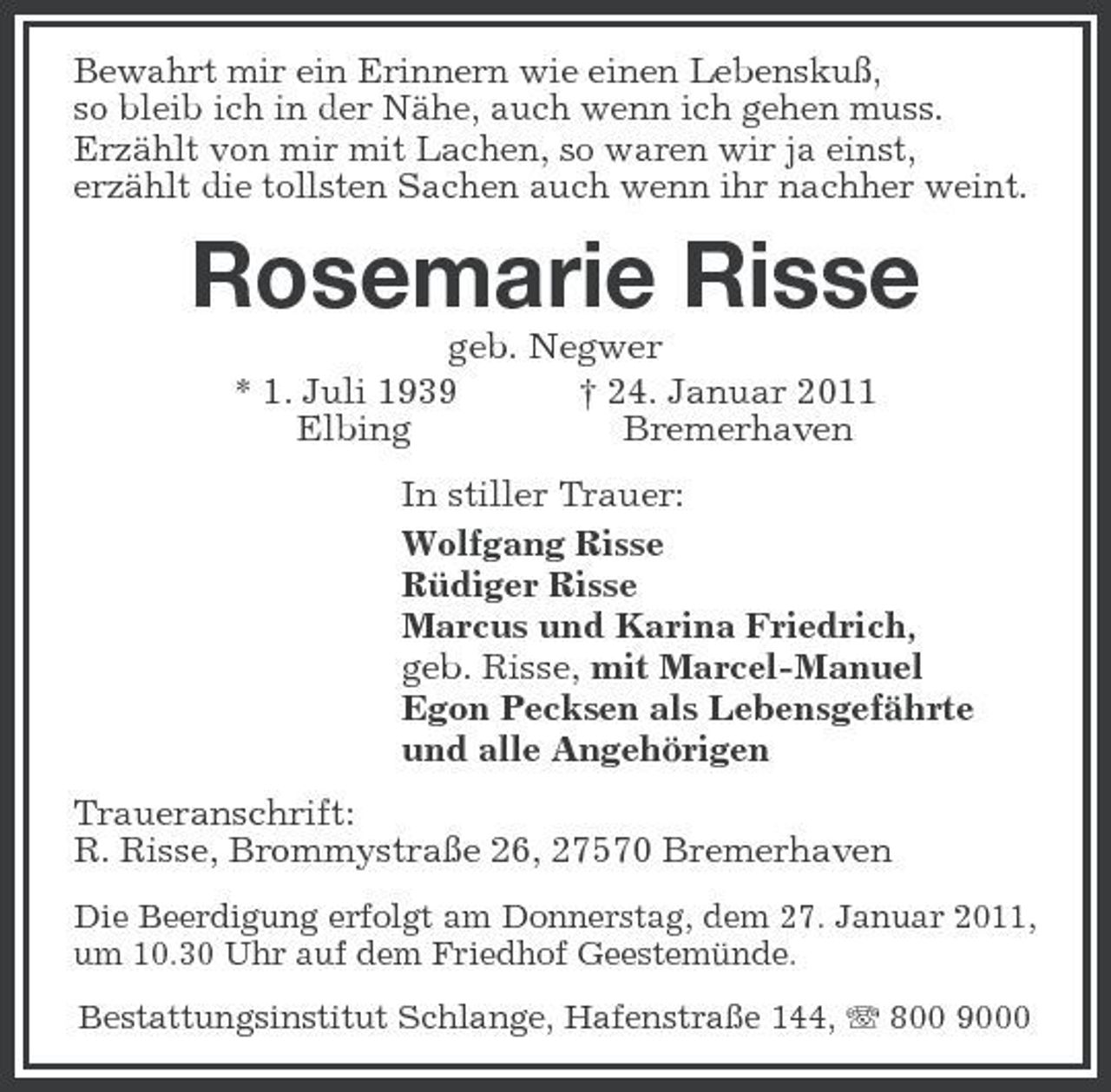 <p>Bewahrt mir ein Erinnern wie einen Lebenskuß,<br />so bleib ich in der Nähe, auch wenn ich gehen muss.<br />Erzählt von mir mit Lachen, so waren wir ja einst,<br />erzählt die tollsten Sachen auch wenn ihr nachher weint.<br />Rosemarie Risse<br />geb. Negwer<br />* 1. Juli 1939 † 24. Januar 2011<br />Elbing Bremerhaven<br />In stiller Trauer:<br />Wolfgang Risse<br />Rüdiger Risse<br />Marcus und Karina Friedrich,<br />geb. Risse, mit Marcel-Manuel<br />Egon Pecksen als Lebensgefährte<br />und alle Angehörigen<br />Traueranschrift:<br />R. Risse, Brommystraße 26, 27570 Bremerhaven<br />Die Beerdigung erfolgt am Donnerstag, dem 27. Januar 2011, um 10.30 Uhr auf dem Friedhof Geestemünde.<br />Bestattungsinstitut Schlange, Hafenstraße 144, T 800 9000</p>