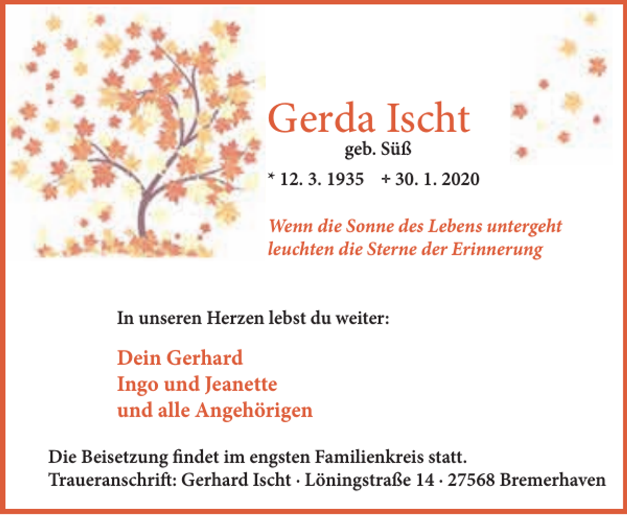<p>Gerda Ischt<br />geb. Süß</p><p>* 12. 3. 1935</p><p>;</p><p>30. 1. 2020</p><p>Wenn die Sonne des Lebens untergeht<br />leuchten die Sterne der Erinnerung<br />In unseren Herzen lebst du weiter:</p><p>Dein Gerhard<br />Ingo und Jeanette<br />und alle Angehörigen<br />Die Beisetzung findet im engsten Familienkreis statt.<br />Traueranschrift: Gerhard Ischt · Löningstraße 14 · 27568 Bremerhaven</p>
