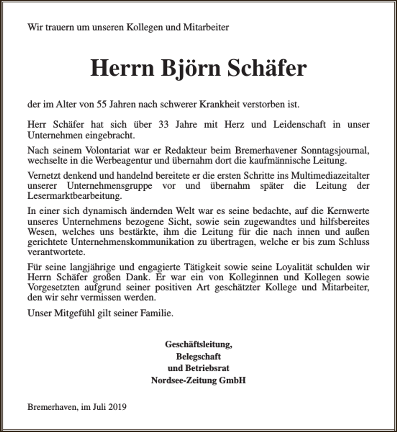 <p>Wir trauern um unseren Kollegen und Mitarbeiter</p><p>Herrn Björn Schäfer<br />der im Alter von 55 Jahren nach schwerer Krankheit verstorben ist.<br />Herr Schäfer hat sich über 33 Jahre mit Herz und Leidenschaft in unser<br />Unternehmen eingebracht.<br />Nach seinem Volontariat war er Redakteur beim Bremerhavener Sonntagsjournal,<br />wechselte in die Werbeagentur und übernahm dort die kaufmännische Leitung.<br />Vernetzt denkend und handelnd bereitete er die ersten Schritte ins Multimediazeitalter<br />unserer Unternehmensgruppe vor und übernahm später die Leitung der<br />Lesermarktbearbeitung.<br />In einer sich dynamisch ändernden Welt war es seine bedachte, auf die Kernwerte<br />unseres Unternehmens bezogene Sicht, sowie sein zugewandtes und hilfsbereites<br />Wesen, welches uns bestärkte, ihm die Leitung für die nach innen und außen<br />gerichtete Unternehmenskommunikation zu übertragen, welche er bis zum Schluss<br />verantwortete.<br />Für seine langjährige und engagierte Tätigkeit sowie seine Loyalität schulden wir<br />Herrn Schäfer großen Dank. Er war ein von Kolleginnen und Kollegen sowie<br />Vorgesetzten aufgrund seiner positiven Art geschätzter Kollege und Mitarbeiter,<br />den wir sehr vermissen werden.<br />Unser Mitgefühl gilt seiner Familie.<br />Geschäftsleitung,<br />Belegschaft<br />und Betriebsrat<br />Nordsee-Zeitung GmbH<br />Bremerhaven, im Juli 2019</p>