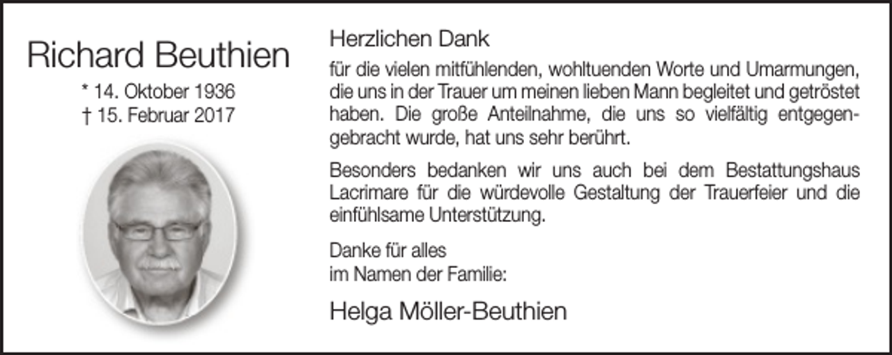 <p>Richard Beuthien<br />* 14. Oktober 1936<br />† 15. Februar 2017</p><p>Herzlichen Dank<br />für die vielen mitfühlenden, wohltuenden Worte und Umarmungen,<br />die uns in der Trauer um meinen lieben Mann begleitet und getröstet<br />haben. Die große Anteilnahme, die uns so vielfältig entgegen­<br />gebracht wurde, hat uns sehr berührt.<br />Besonders bedanken wir uns auch bei dem Bestattungshaus<br />Lacrimare für die würdevolle Gestaltung der Trauerfeier und die<br />einfühlsame Unterstützung.<br />Danke für alles<br />im Namen der Familie:</p><p>Helga Möller­Beuthien</p>
