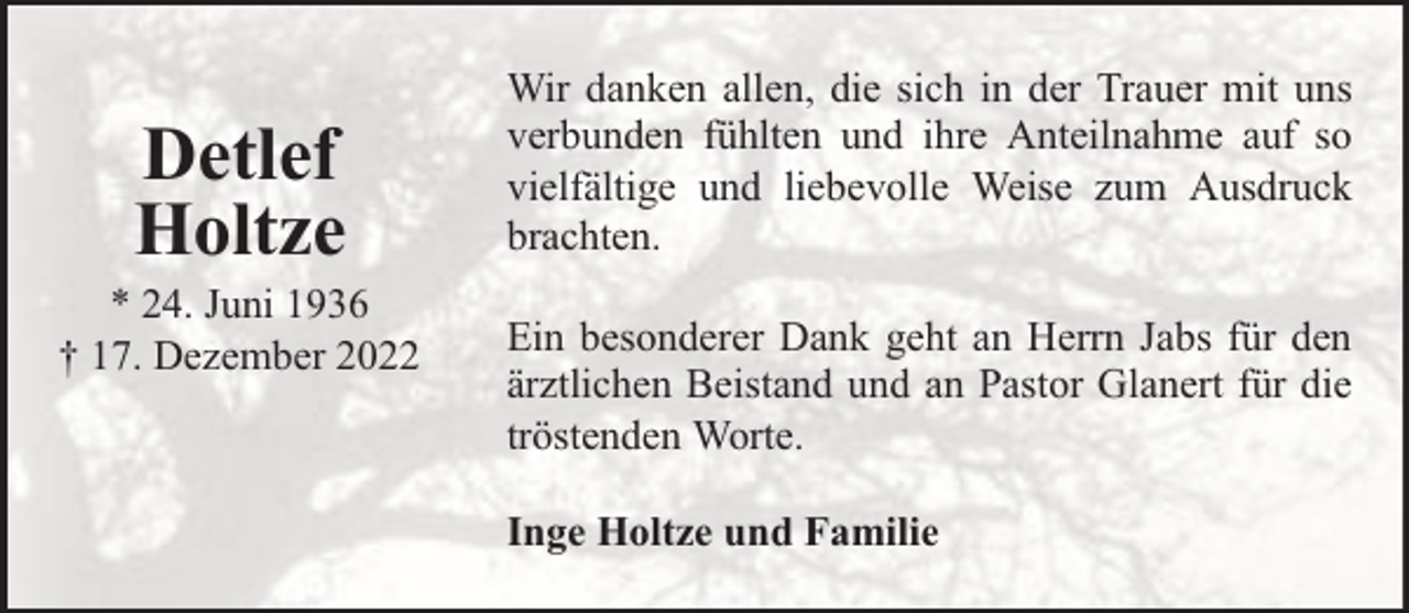 <p>Detlef<br />Holtze</p><p>* 24. Juni 1936<br />† 17. Dezember 2022</p><p>Wir danken allen, die sich in der Trauer mit uns<br />verbunden fühlten und ihre Anteilnahme auf so<br />vielfältige und liebevolle Weise zum Ausdruck<br />brachten.<br />Ein besonderer Dank geht an Herrn Jabs für den<br />ärztlichen Beistand und an Pastor Glanert für die<br />tröstenden Worte.<br />Inge Holtze und Familie</p>
