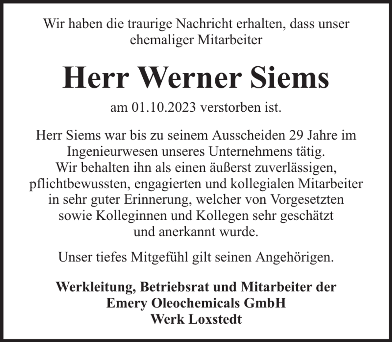 <p>Wir haben die traurige Nachricht erhalten, dass unser<br />ehemaliger Mitarbeiter</p><p>Herr Werner Siems<br />am 01.10.2023 verstorben ist.</p><p>Herr Siems war bis zu seinem Ausscheiden 29 Jahre im<br />Ingenieurwesen unseres Unternehmens tätig.<br />Wir behalten ihn als einen äußerst zuverlässigen,<br />pflichtbewussten, engagierten und kollegialen Mitarbeiter<br />in sehr guter Erinnerung, welcher von Vorgesetzten<br />sowie Kolleginnen und Kollegen sehr geschätzt<br />und anerkannt wurde.<br />Unser tiefes Mitgefühl gilt seinen Angehörigen.<br />Werkleitung, Betriebsrat und Mitarbeiter der<br />Emery Oleochemicals GmbH<br />Werk Loxstedt</p>
