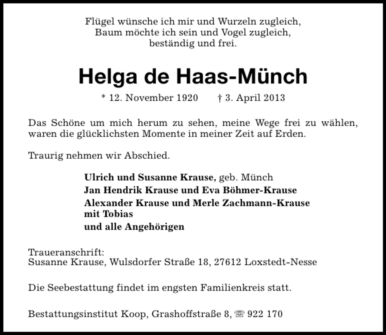 <p>Flügel wünsche ich mir und Wurzeln zugleich,<br />Baum möchte ich sein und Vogel zugleich,<br />beständig und frei.</p><p>Helga de Haas-Münch<br />* 12. November 1920</p><p>† 3. April 2013</p><p>Das Schöne um mich herum zu sehen, meine Wege frei zu wählen,<br />waren die glücklichsten Momente in meiner Zeit auf Erden.<br />Traurig nehmen wir Abschied.<br />Ulrich und Susanne Krause, geb. Münch<br />Jan Hendrik Krause und Eva Böhmer-Krause<br />Alexander Krause und Merle Zachmann-Krause<br />mit Tobias<br />und alle Angehörigen<br />Traueranschrift:<br />Susanne Krause, Wulsdorfer Straße 18, 27612 Loxstedt-Nesse<br />Die Seebestattung findet im engsten Familienkreis statt.<br />Bestattungsinstitut Koop, Grashoffstraße 8, s 922 170</p>