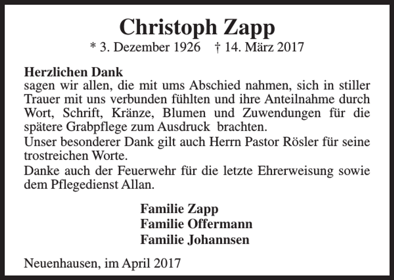 <p>Christoph Zapp</p><p>* 3. Dezember 1926</p><p>† 14. März 2017</p><p>Herzlichen Dank<br />sagen wir allen, die mit ums Abschied nahmen, sich in stiller<br />Trauer mit uns verbunden fühlten und ihre Anteilnahme durch<br />Wort, Schrift, Kränze, Blumen und Zuwendungen für die<br />spätere Grabpflege zum Ausdruck brachten.<br />Unser besonderer Dank gilt auch Herrn Pastor Rösler für seine<br />trostreichen Worte.<br />Danke auch der Feuerwehr für die letzte Ehrerweisung sowie<br />dem Pflegedienst Allan.<br />Familie Zapp<br />Familie Offermann<br />Familie Johannsen<br />Neuenhausen, im April 2017</p>