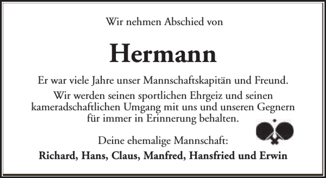 <p>Wir nehmen Abschied von</p><p>Hermann<br />Er war viele Jahre unser Mannschaftskapitän und Freund.<br />Wir werden seinen sportlichen Ehrgeiz und seinen<br />kameradschaftlichen Umgang mit uns und unseren Gegnern<br />für immer in Erinnerung behalten.<br />Deine ehemalige Mannschaft:<br />Richard, Hans, Claus, Manfred, Hansfried und Erwin</p>
